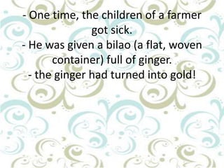 - One time, the children of a farmer
got sick.
- He was given a bilao (a flat, woven
container) full of ginger.
- the ginger had turned into gold!

 
