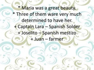 * Maria was a great beauty.
* Three of them ware very much
determined to have her.
+ Captain Lara – Spanish Solder
+ Joselito – Spanish mestizo
+ Juan – farmer

 