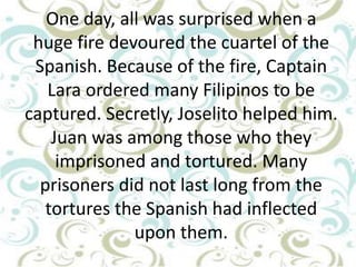 One day, all was surprised when a
huge fire devoured the cuartel of the
Spanish. Because of the fire, Captain
Lara ordered many Filipinos to be
captured. Secretly, Joselito helped him.
Juan was among those who they
imprisoned and tortured. Many
prisoners did not last long from the
tortures the Spanish had inflected
upon them.

 