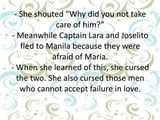- She shouted “Why did you not take
care of him?”
- Meanwhile Captain Lara and Joselito
fled to Manila because they were
afraid of Maria.
- When she learned of this, she cursed
the two. She also cursed those men
who cannot accept failure in love.

 