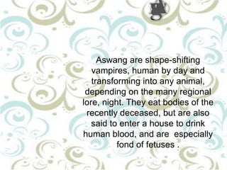 Aswang are shape-shifting
vampires, human by day and
transforming into any animal,
depending on the many regional
lore, night. They eat bodies of the
recently deceased, but are also
said to enter a house to drink
human blood, and are especially
fond of fetuses .

 
