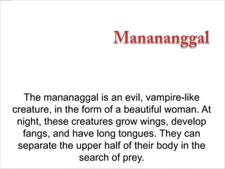 The mananaggal is an evil, vampire-like
creature, in the form of a beautiful woman. At
night, these creatures grow wings, develop
fangs, and have long tongues. They can
separate the upper half of their body in the
search of prey.

 