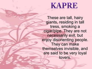 These are tall, hairy
giants, residing in tall
tress, smoking a
cigar/pipe. They are not
necessarily evil, but
enjoy disorienting people.
They can make
themselves invisible, and
are said to be very loyal
lovers.

 