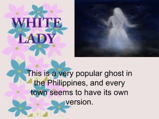 This is a very popular ghost in
the Philippines, and every
town seems to have its own
version.

 