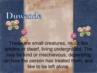 These are small creatures, much like
goblins or dwarf, living underground. The
may be kind or mischievous, depending
on how the person has treated them, and
like to be left alone.

 