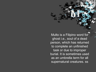 Multo is a Filipino word for
ghost i.e., soul of a dead
person, which has returned
to complete an unfinished
task or due to improper
burial. It is sometimes used
as an umbrella term for all
supernatural creatures. ss

 