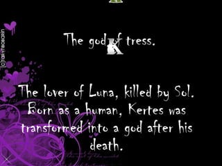 The god of tress.

The lover of Luna, killed by Sol.
Born as a human, Kertes was
transformed into a god after his
death.

 