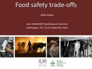 Food safety trade-offs 
Delia Grace 
Joint A4NH/ISPC Workshop on Nutrition 
Washington, DC, 22-23 September 2014 
 