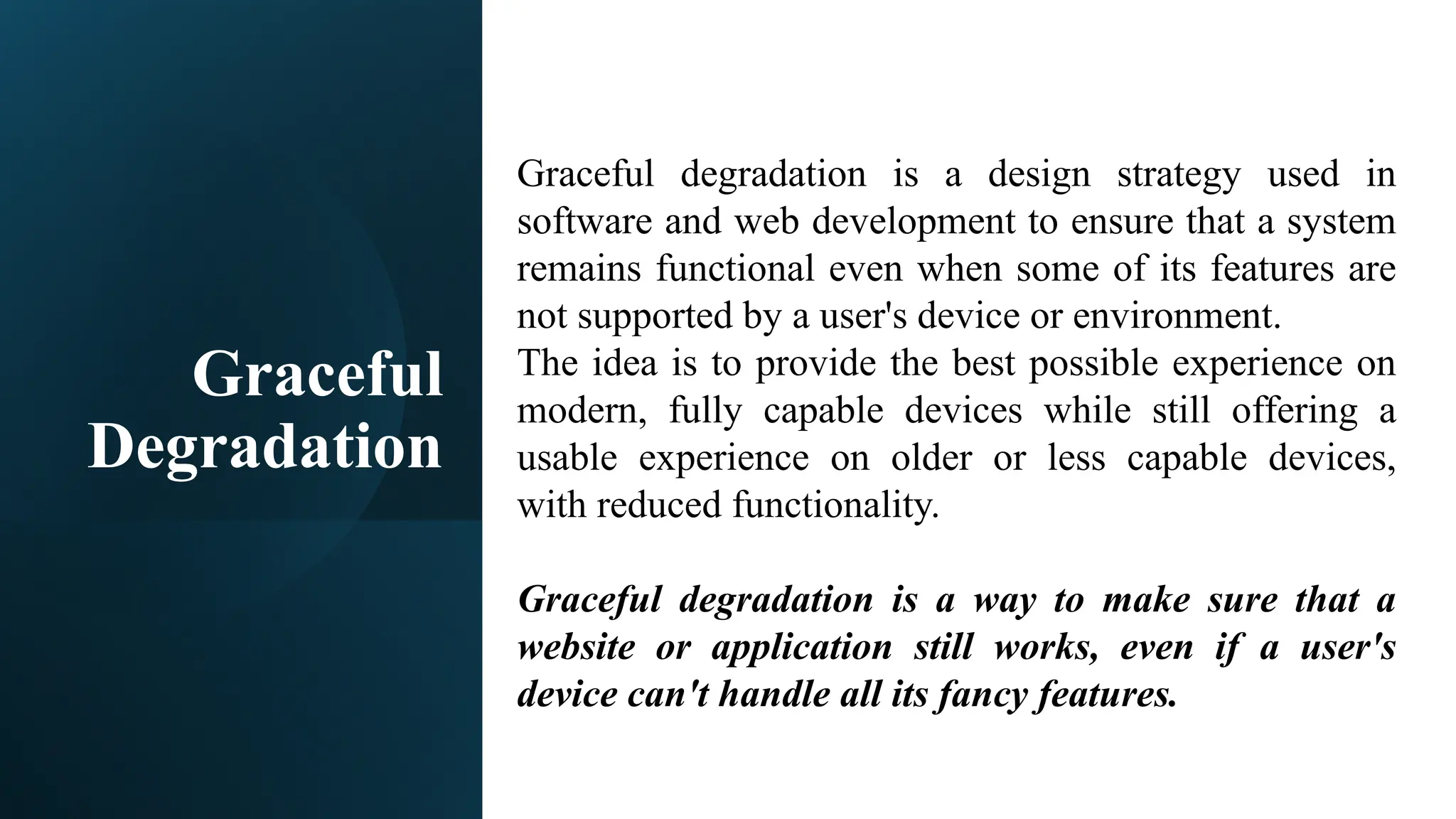 Graceful
Degradation
Graceful degradation is a design strategy used in
software and web development to ensure that a system
remains functional even when some of its features are
not supported by a user's device or environment.
The idea is to provide the best possible experience on
modern, fully capable devices while still offering a
usable experience on older or less capable devices,
with reduced functionality.
Graceful degradation is a way to make sure that a
website or application still works, even if a user's
device can't handle all its fancy features.
 