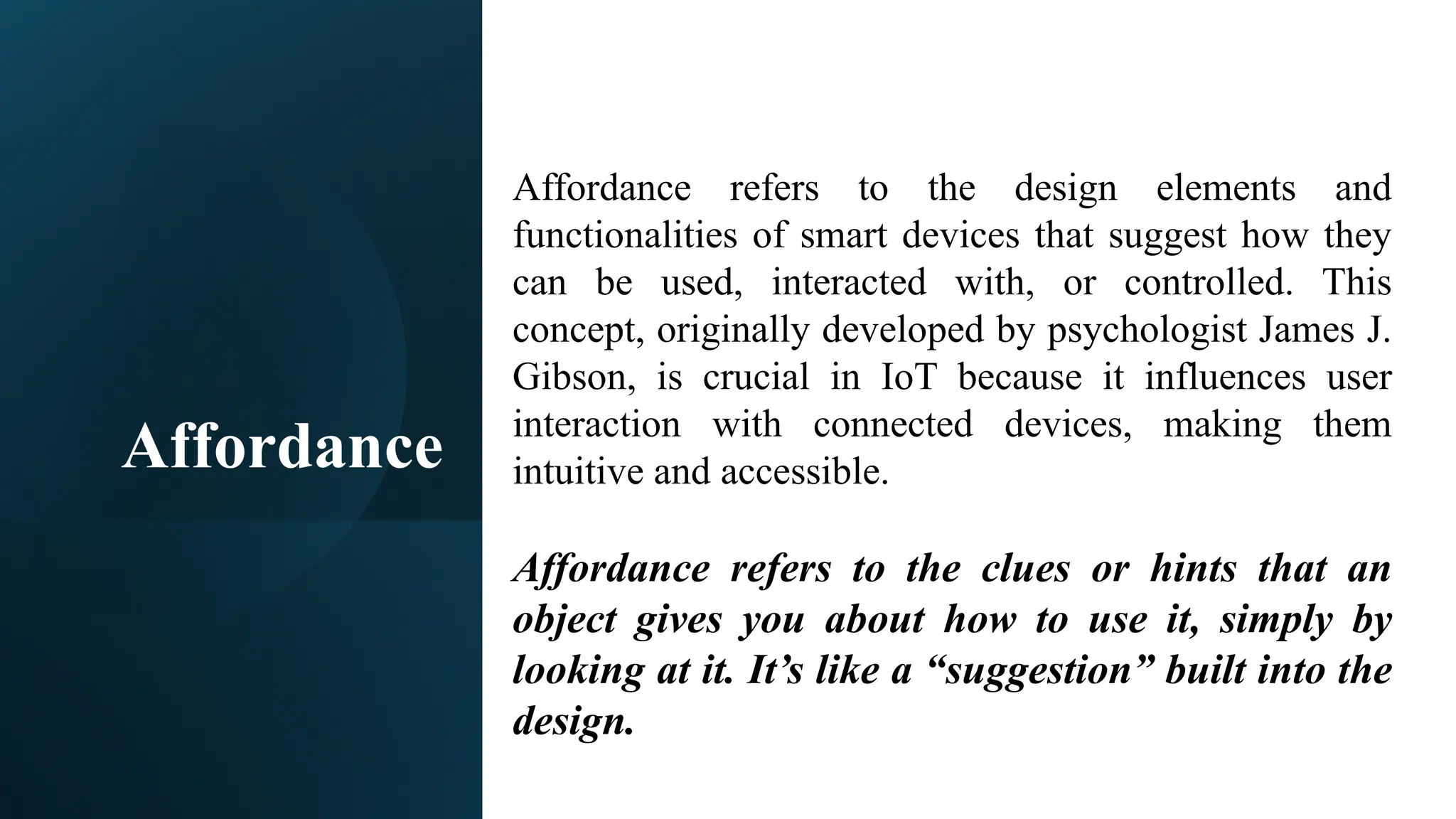 Affordance
Affordance refers to the design elements and
functionalities of smart devices that suggest how they
can be used, interacted with, or controlled. This
concept, originally developed by psychologist James J.
Gibson, is crucial in IoT because it influences user
interaction with connected devices, making them
intuitive and accessible.
Affordance refers to the clues or hints that an
object gives you about how to use it, simply by
looking at it. It’s like a “suggestion” built into the
design.
 
