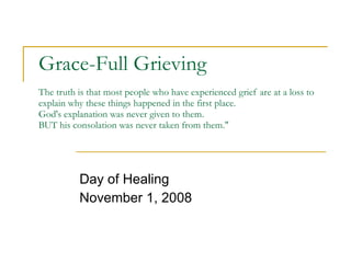 Grace-Full Grieving The truth is that most people who have experienced grief are at a loss to explain why these things happened in the first place. God's explanation was never given to them. BUT his consolation was never taken from them.&quot; Day of Healing November 1, 2008 