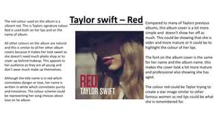 Taylor swift – RedThe red colour used on the album is a
vibrant red. This is Taylors signature colour.
Red is used both on her lips and on the
name of album.
All other colours on the album are natural
and this is similar to all her other album
covers because it makes her look sweet as
she doesn’t need much photo shop or to
cover up behind makeup. This appeals to
her audience as they are all young and
don’t wear much make up themselves.
Although the title name is in red which
connotates danger or love, her name is
written in white which connotates purity
and innocence. The colour scheme could
be representing her song choices about
love on he album.
Compared to many of Taylors previous
albums, this album cover is a lot more
simple and doesn't show her off as
much. This could be showing that she is
older and more mature or it could be to
highlight the colour of her lips.
The font on the album cover is the same
for her name and the album name. this
makes the cover look a lot more mature
and professional also showing she has
aged.
The colour red could be Taylor trying to
create a star image similar to other
famous women as red lips could be what
she is remembered for.
 
