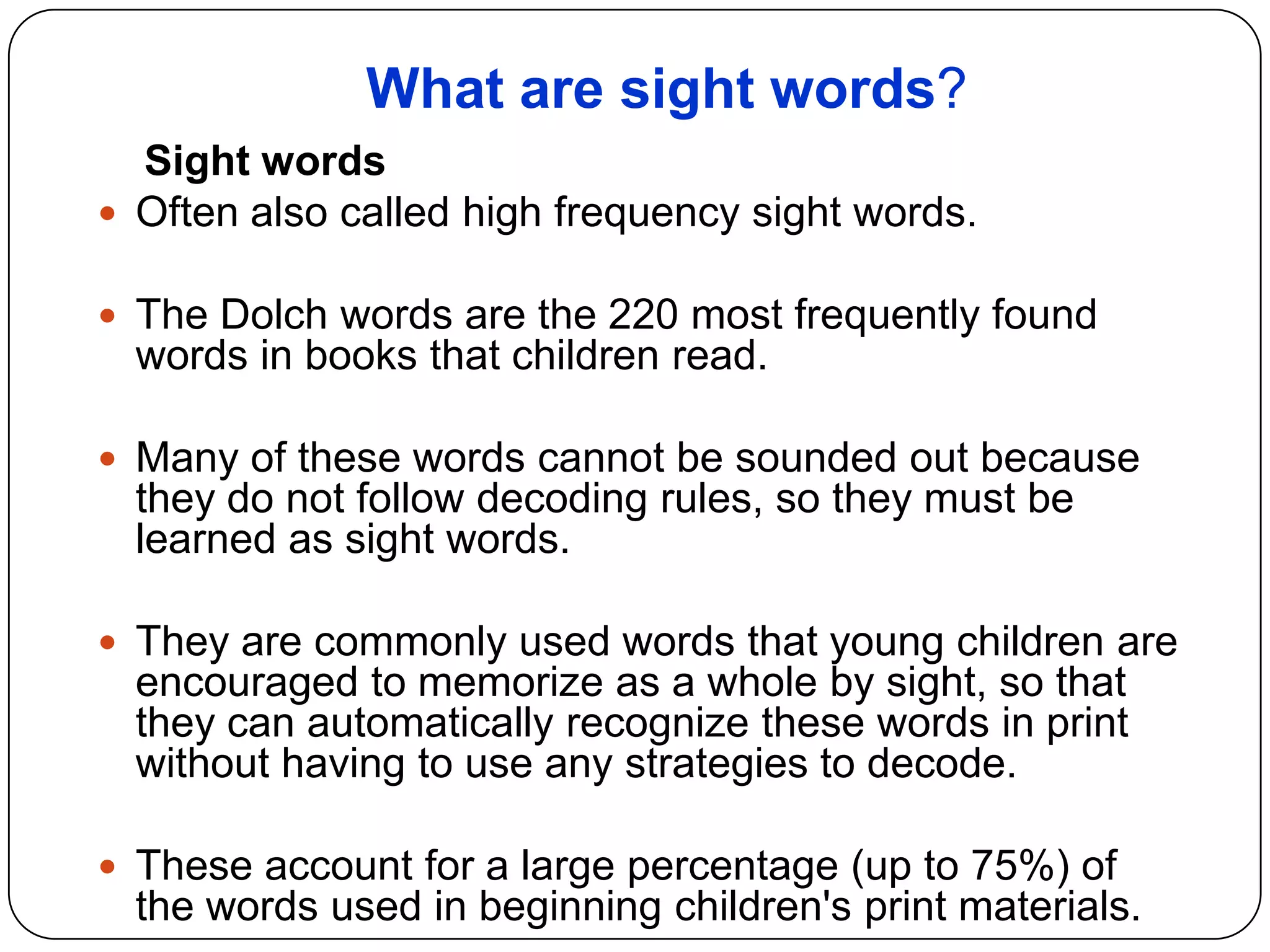 What are sight words?
Sight words
 Often also called high frequency sight words.
 The Dolch words are the 220 most frequently found
words in books that children read.
 Many of these words cannot be sounded out because
they do not follow decoding rules, so they must be
learned as sight words.
 They are commonly used words that young children are
encouraged to memorize as a whole by sight, so that
they can automatically recognize these words in print
without having to use any strategies to decode.
 These account for a large percentage (up to 75%) of
the words used in beginning children's print materials.
 