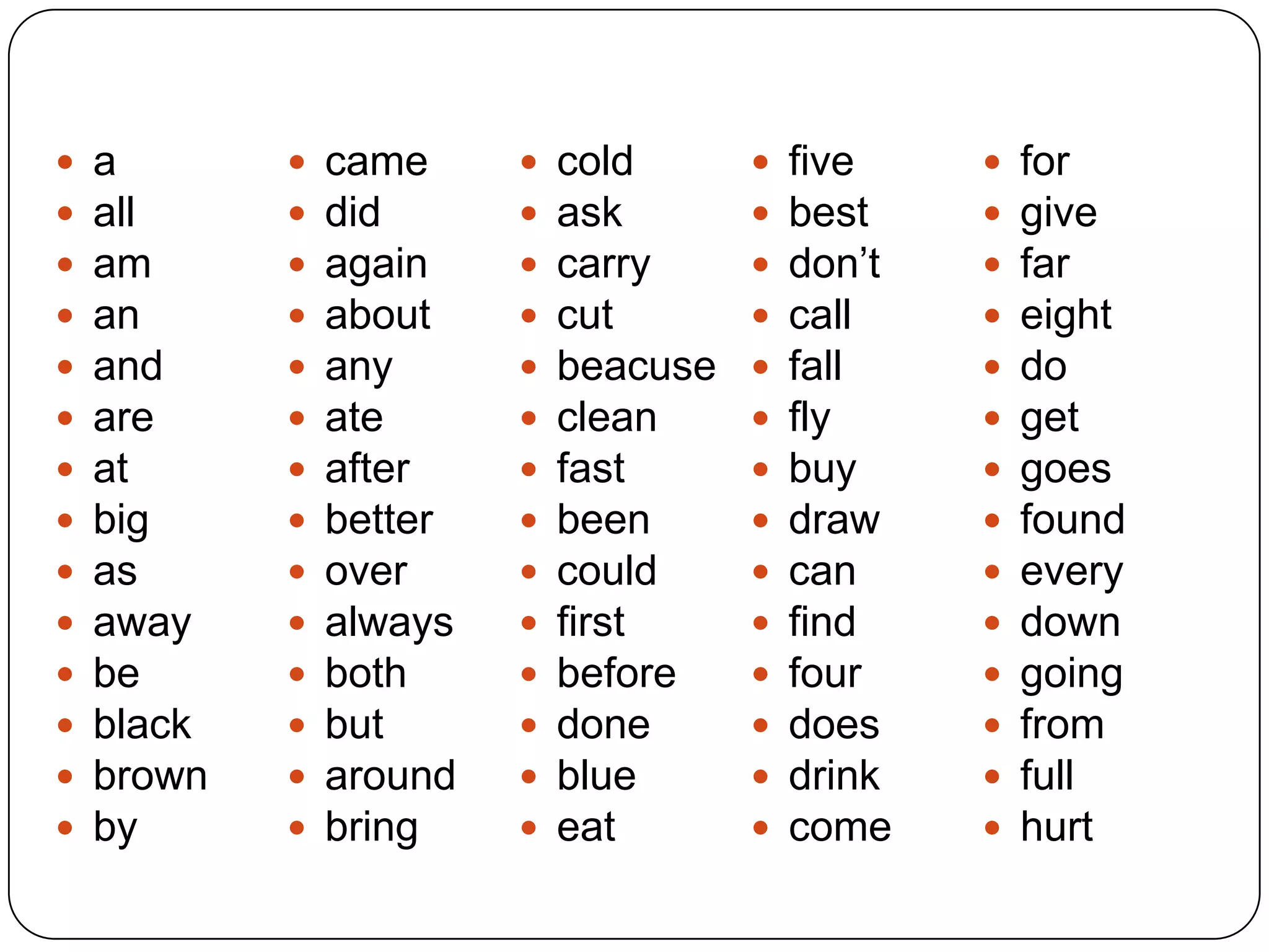  a
 all
 am
 an
 and
 are
 at
 big
 as
 away
 be
 black
 brown
 by
 came
 did
 again
 about
 any
 ate
 after
 better
 over
 always
 both
 but
 around
 bring
 cold
 ask
 carry
 cut
 beacuse
 clean
 fast
 been
 could
 first
 before
 done
 blue
 eat
 five
 best
 don’t
 call
 fall
 fly
 buy
 draw
 can
 find
 four
 does
 drink
 come
 for
 give
 far
 eight
 do
 get
 goes
 found
 every
 down
 going
 from
 full
 hurt
 