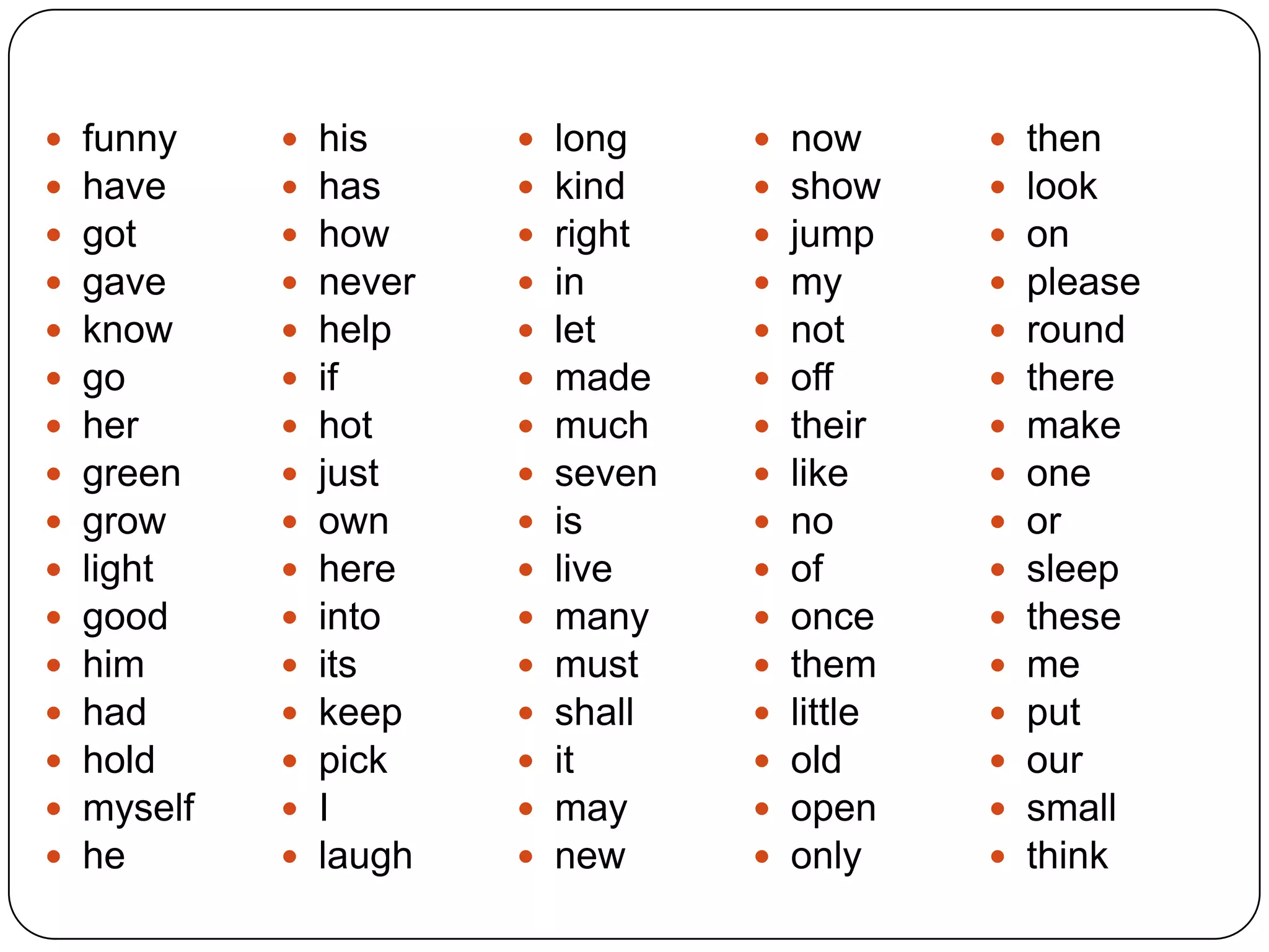  funny
 have
 got
 gave
 know
 go
 her
 green
 grow
 light
 good
 him
 had
 hold
 myself
 he
 his
 has
 how
 never
 help
 if
 hot
 just
 own
 here
 into
 its
 keep
 pick
 I
 laugh
 long
 kind
 right
 in
 let
 made
 much
 seven
 is
 live
 many
 must
 shall
 it
 may
 new
 now
 show
 jump
 my
 not
 off
 their
 like
 no
 of
 once
 them
 little
 old
 open
 only
 then
 look
 on
 please
 round
 there
 make
 one
 or
 sleep
 these
 me
 put
 our
 small
 think
 