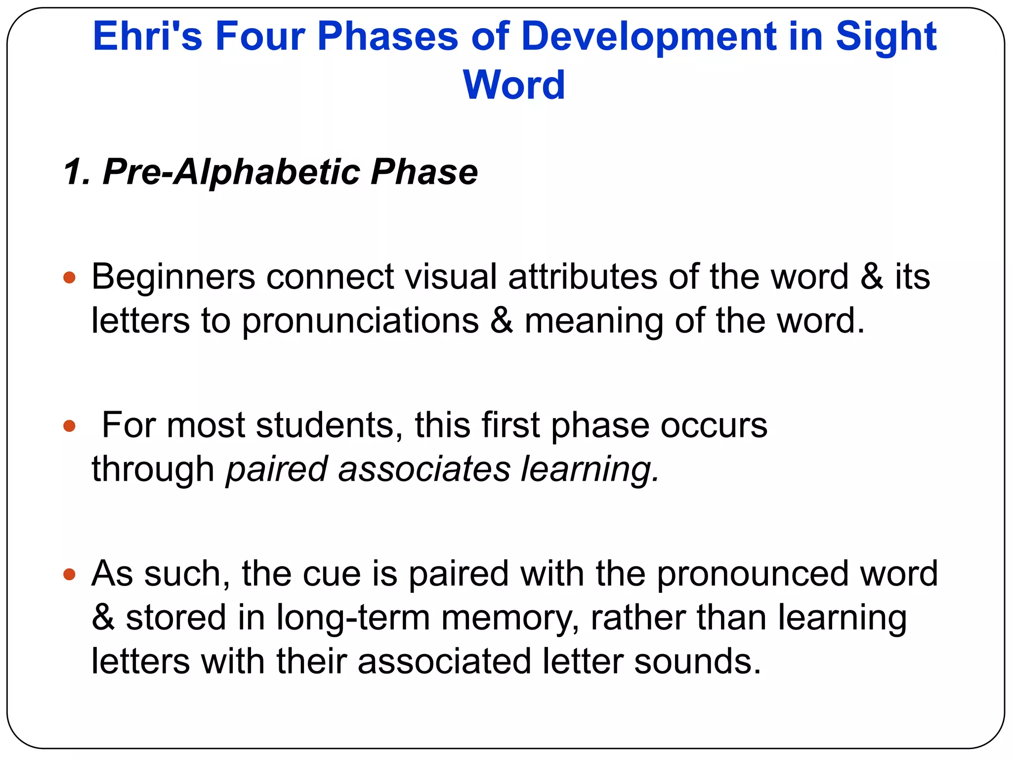 Ehri's Four Phases of Development in Sight
Word
1. Pre-Alphabetic Phase
 Beginners connect visual attributes of the word & its
letters to pronunciations & meaning of the word.
 For most students, this first phase occurs
through paired associates learning.
 As such, the cue is paired with the pronounced word
& stored in long-term memory, rather than learning
letters with their associated letter sounds.
 