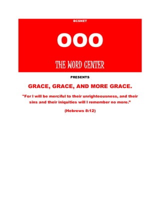 BCSNET
OOO
THE WORD CENTER
PRESENTS
GRACE, GRACE, AND MORE GRACE.
"For l will be merciful to their unrighteousness, and their
sins and their iniquities will l remember no more.”
(Hebrews 8:12)
 