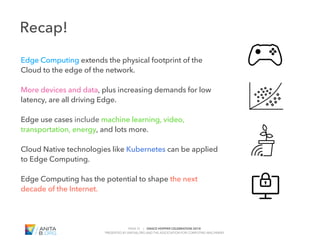 PAGE 31 | GRACE HOPPER CELEBRATION 2018
PRESENTED BY ANITAB.ORG AND THE ASSOCIATION FOR COMPUTING MACHINERY
#GHC18
Recap!
Edge Computing extends the physical footprint of the
Cloud to the edge of the network.
More devices and data, plus increasing demands for low
latency, are all driving Edge.
Edge use cases include machine learning, video,
transportation, energy, and lots more.
Cloud Native technologies like Kubernetes can be applied
to Edge Computing.
Edge Computing has the potential to shape the next
decade of the Internet.
 