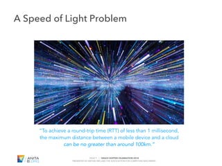 PAGE 9 | GRACE HOPPER CELEBRATION 2018
PRESENTED BY ANITAB.ORG AND THE ASSOCIATION FOR COMPUTING MACHINERY
#GHC18
“To achieve a round-trip time (RTT) of less than 1 millisecond,
the maximum distance between a mobile device and a cloud
can be no greater than around 100km.”
A Speed of Light Problem
 