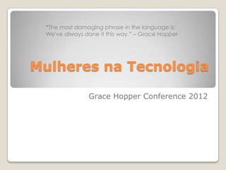 “The most damaging phrase in the language is:
 We've always done it this way.” – Grace Hopper




Mulheres na Tecnologia

               Grace Hopper Conference 2012
 