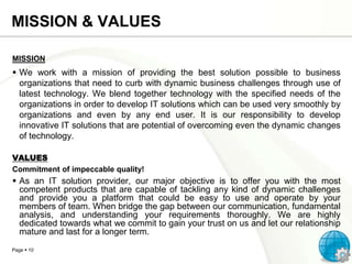 MISSION & VALUES
MISSION

 We work with a mission of providing the best solution possible to business
organizations that need to curb with dynamic business challenges through use of
latest technology. We blend together technology with the specified needs of the
organizations in order to develop IT solutions which can be used very smoothly by
organizations and even by any end user. It is our responsibility to develop
innovative IT solutions that are potential of overcoming even the dynamic changes
of technology.
VALUES
Commitment of impeccable quality!

 As an IT solution provider, our major objective is to offer you with the most
competent products that are capable of tackling any kind of dynamic challenges
and provide you a platform that could be easy to use and operate by your
members of team. When bridge the gap between our communication, fundamental
analysis, and understanding your requirements thoroughly. We are highly
dedicated towards what we commit to gain your trust on us and let our relationship
mature and last for a longer term.
Page  10

 