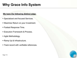 Why Grace Info System
We have the following distinct edge:
 Specialized and focused Services.
 Maximize Return on your Investment.
 Fastest Response Time.
 Execution Framework & Process.
 Agile Methodology.
 Ramp Up & Infrastructure.
 Track record with verifiable references.

Page  16

 