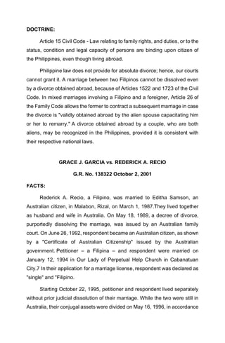 DOCTRINE:
Article 15 Civil Code - Law relating to family rights, and duties, or to the
status, condition and legal capacity of persons are binding upon citizen of
the Philippines, even though living abroad.
Philippine law does not provide for absolute divorce; hence, our courts
cannot grant it. A marriage between two Filipinos cannot be dissolved even
by a divorce obtained abroad, because of Articles 1522 and 1723 of the Civil
Code. In mixed marriages involving a Filipino and a foreigner, Article 26 of
the Family Code allows the former to contract a subsequent marriage in case
the divorce is "validly obtained abroad by the alien spouse capacitating him
or her to remarry." A divorce obtained abroad by a couple, who are both
aliens, may be recognized in the Philippines, provided it is consistent with
their respective national laws.
GRACE J. GARCIA vs. REDERICK A. RECIO
G.R. No. 138322 October 2, 2001
FACTS:
Rederick A. Recio, a Filipino, was married to Editha Samson, an
Australian citizen, in Malabon, Rizal, on March 1, 1987.They lived together
as husband and wife in Australia. On May 18, 1989, a decree of divorce,
purportedly dissolving the marriage, was issued by an Australian family
court. On June 26, 1992, respondent became an Australian citizen, as shown
by a "Certificate of Australian Citizenship" issued by the Australian
government. Petitioner – a Filipina – and respondent were married on
January 12, 1994 in Our Lady of Perpetual Help Church in Cabanatuan
City.7 In their application for a marriage license, respondent was declared as
"single" and "Filipino.
Starting October 22, 1995, petitioner and respondent lived separately
without prior judicial dissolution of their marriage. While the two were still in
Australia, their conjugal assets were divided on May 16, 1996, in accordance
 