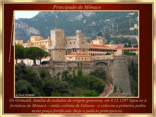 Principado de Mônaco   Os Grimaldi, família de exilados de origem genovesa, em 8.12.1297 ligou-se à fortaleza de Mônaco – então colônia de Gênova - e colocou a primeira pedra nesta praça fortificada (hoje o palácio principesco).   