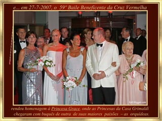 e... em 27-7-2007, o  59º Baile Beneficente da Cruz Vermelha rendeu homenagem à  Princesa Grace , onde as Princesas da Casa Grimaldi  chegaram com buquês de outra  de suas maiores  paixões  – as  orquídeas. 