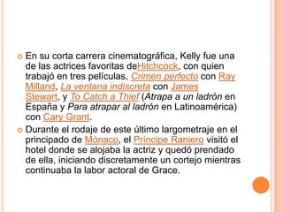  En su corta carrera cinematográfica, Kelly fue una
  de las actrices favoritas deHitchcock, con quien
  trabajó en tres películas, Crimen perfecto con Ray
  Milland, La ventana indiscreta con James
  Stewart, y To Catch a Thief (Atrapa a un ladrón en
  España y Para atrapar al ladrón en Latinoamérica)
  con Cary Grant.
 Durante el rodaje de este último largometraje en el
  principado de Mónaco, el Príncipe Raniero visitó el
  hotel donde se alojaba la actriz y quedó prendado
  de ella, iniciando discretamente un cortejo mientras
  continuaba la labor actoral de Grace.
 