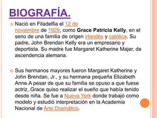 BIOGRAFÍA.
   Nació en Filadelfia el 12 de
    noviembre de 1929, como Grace Patricia Kelly, en el
    seno de una familia de origen irlandés y católica. Su
    padre, John Brendan Kelly era un empresario y
    deportista. Su madre fue Margaret Katherine Majer, de
    ascendencia alemana.

   Sus hermanos mayores fueron Margaret Katherine y
    John Brendan, Jr., y su hermana pequeña Elizabeth
    Anne.A pesar de que su familia se opuso a que fuese
    actriz, Grace quiso realizar el sueño que había tenido
    desde niña. Se fue a Nueva York donde trabajó como
    modelo y estudió interpretación en la Academia
    Nacional de Arte Dramático.
 