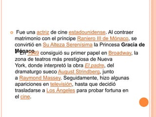     Fue una actriz de cine estadounidense. Al contraer
    matrimonio con el príncipe Raniero III de Mónaco, se
    convirtió en Su Alteza Serenísima la Princesa Gracia de
    Mónaco. consiguió su primer papel en Broadway, la
    • En 1949
    zona de teatros más prestigiosa de Nueva
    York, donde interpretó la obra El padre, del
    dramaturgo sueco August Strindberg, junto
    a Raymond Massey. Seguidamente, hizo algunas
    apariciones en televisión, hasta que decidió
    trasladarse a Los Ángeles para probar fortuna en
    el cine.
 