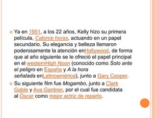  Ya en 1951, a los 22 años, Kelly hizo su primera
  película, Catorce horas, actuando en un papel
  secundario. Su elegancia y belleza llamaron
  poderosamente la atención enHollywood, de forma
  que al año siguiente se le ofreció el papel principal
  en el westernHigh Noon (conocido como Solo ante
  el peligro en España y A la hora
  señalada enLatinoamérica), junto a Gary Cooper.
 Su siguiente film fue Mogambo, junto a Clark
  Gable y Ava Gardner, por el cual fue candidata
  al Óscar como mejor actriz de reparto.
 