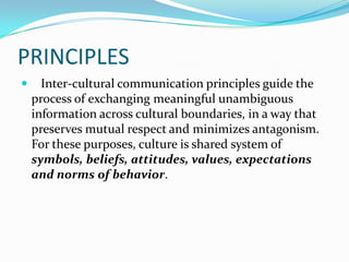 PRINCIPLES


Inter-cultural communication principles guide the
process of exchanging meaningful unambiguous
information across cultural boundaries, in a way that
preserves mutual respect and minimizes antagonism.
For these purposes, culture is shared system of
symbols, beliefs, attitudes, values, expectations
and norms of behavior.

 