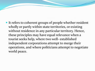  It refers to coherent groups of people whether resident

wholly or partly within state territories, or existing
without residence in any particular territory. Hence,
these principles may have equal relevance when a
tourist seeks help, where two well- established
independent corporations attempt to merge their
operations, and where politicians attempt to negotiate
world peace.

 