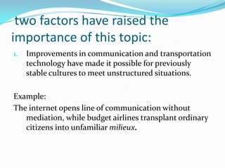 two factors have raised the
importance of this topic:
1.

Improvements in communication and transportation
technology have made it possible for previously
stable cultures to meet unstructured situations.

Example:
The internet opens line of communication without
mediation, while budget airlines transplant ordinary
citizens into unfamiliar milieux.

 