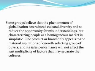 Some groups believe that the phenomenon of
globalization has reduced cultural diversity and so
reduce the opportunity for misunderstandings, but
characterizing people as a homogeneous market is
simplistic. One product or brand only appeals to the
material aspirations of oneself- selecting group of
buyers, and its sales performance will not affect the
vast multiplicity of factors that may separate the
cultures.

 