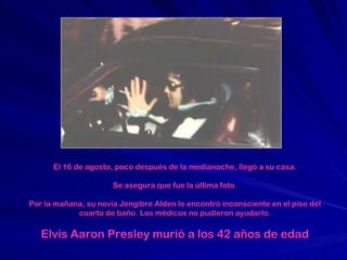 El 16 de agosto, poco después de la medianoche, llegó a su casa. Se asegura que fue la última foto. Por la mañana, su novia Jengibre Alden lo encontró inconsciente en el piso del cuarto de baño. Los médicos no pudieron ayudarlo. Elvis Aaron Presley  murió a los 42 años de edad 