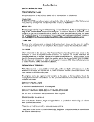 Graceland Gardens
SPECIFICATION : As below
ARCHITECTURAL PLANS
The plans as drawn by the Architect is final and no alterations will be entertained.
DEVELOPER
THE DEVELOPER means the party contracting with the Seller for the Execution of the Works namely
Fradu Property Development. The development is covered by the NHBRC.
VARIATIONS
The developer will not vary from the drawing and specifications. If the developer agrees to
vary on the specifications the developer shall give a quotation in the form of a Variation Order.
The work as specified in the Variation Order shall not be carried out unless the Purchaser has signed
the Variation Order prior to commencement of the new work and made payment of such variation in
full. PLEASE NOTE : An administration fee of 15% will be added to the variation order.
CLEAR SITE
The area to be built upon shall be cleared of all rubbish, bush, shrubs and the roots of it shall be
removed up by the developer. On completion, the developer will clear the site of Builders rubble
P.C. SUMS
Where referred to in this schedule. The Purchaser has Fourteen Days from date asked by the
developer, to furnish a complete schedule of choice. The selection can only be made from the
developer’s selection of finishes. Delays causing loss will be charged for. Any purchases higher
than PC Sums must be settled in full with the supplier prior to the supply of goods to the developer.
The developer will in no sense be liable for such payment in excess of PC SUM or offset any monies
of credits therefore. All PC amounts include VAT.
EXCAVATION OF TRENCHES
All foundations are to be excavated to several lengths, widths and depths to the sizes shown on the
Architectural drawings. No concrete will be cast in foundation trenches until the excavations have
been checked by Architect or Engineer.
The engineer carries out a penetrometer test prior to the casting of the foundations. Should the
readings show unstable soil conditions and that special foundations are required, then account will
be for the purchaser.
CONCRETE FOUNDATIONS
In accordance with specifications of the Engineer.
CONCRETE SURFACE BEDS, CONCRETE SLABS, STAIRCASE
Rib and Block in accordance with specifications of the Engineer.
BRICKWORK ON ALL WALLS
Shall be built to the thickness, height and type of bricks as specified on the drawings. All external
walls plastered and painted.
All pointing to the brickwork will be recessed square pointing.
Damp proof course to wall is 375 micron Brickgrip, stepped in cavity walls and built in all windows
and external door openings.
 