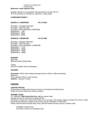 : 3 colours to choose from
: Formica tops
Bedrooms: white melamine only
Handles: Handles to all cupboards: Stainless Steel bar handle 192 mm.
PC R 20 including vat. All bedroom cupboards : ceiling height
CUPBOARDS PHASE 3
DESIGN A / 3 BEDROOM PC R 30 000
KITCHEN : 3.6 M BOTTOM UNIT
KITCHEN : 2.8M TOP UNIT
KITCHEN :.450 M GROCERY CUPBOARD
BEDROOM 1 : 1.8M
BEDROOM 2 :.900M
BEDROOM 3 :.900M
DESIGN B / 4 BEDROOM PC R 23 000
KITCHEN : 4.8M BOTTOM UNIT
KITCHEN : 2.2M TOP UNIT
KITCHEN : .450 M GROCERY CUPBOARD
BEDROOM 1 : 1.8 M
BEDROOM 2 : .900M
BEDROOM 3 : .900M
BEDROOM 4 : .900M
ROOFING
Roof Tiles
IBR Roof sheets, Dolphin Blue
Gutters
Aluminium Gutters with pvc downpipes.
CEILINGS
Downstairs - Rhino board ceilings throughout fixed on 38mm x 38mm brandering.
Skimmed.
75mm standard “Rhino” coved cornices
Upstairs – Exposed Trusses
FINISHING
CURTAIN TRACKS:
Double tracks complete with track and runners to all windows and sliding doors.
Single slim track to bathrooms, kitchen windows.
CERAMIC TILING
P.C. AMOUNT: R90 (ninety Rand incl. vat) per square meter .
Supplied and laid by contractor’s supplier and tiler.
Purchaser to supply own motives and listellos at his own cost. The contract makes no provision for stone or slate.
Should this be required a variation order must be issued. STRAIGHT TILING ONLY
Please note that diamond shape tiling, stone, slate and listellos will also require a variation order.
CERAMIC FLOOR TILES
Area tiled to all floors to developers spec
 