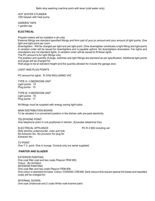 Ballo stop washing machine point with lever (cold water only)
HOT WATER CYLINDER
150l Geyser with heat pump
GARDEN TAPS
1 garden tap
ELECTRICAL
Prepaid meters will be installed in all units
External fittings are standard specified fittings and form part of your pc amount and your amount of light points. One
light and light point per room.
Downlighters : Will be charged per light and per light point. (One downlighter constitutes a light fitting and light point)
A variation order will be issued for downlighters and is payable upfront. No downlighters downstairs. Fan lights and
chandeliers are not standard lights. A variation order will be issued to fit these lights.
The PC amount is for light fittings only.
The position and quantity of plugs, switches and light fittings are standard as per specification. Additional light points
and plugs will be charged for.
Wall plugs to be at standard height and the quantity allowed for include the garage door.
LIGHT AND PLUG POINTS
PC amount for lights : R 3700 INCLUDING VAT
TYPE A / 3 BEDROOM UNIT
Light points : 15
Plug points : 15
TYPE B / 4 BEDROOM UNIT
Light points : 16
Plug points : 17
All fittings must be supplied with energy saving light bulbs.
MAIN DISTRIBUTION BOARD
To be situated in a convenient position in the kitchen with pre-paid electricity.
TELEPHONE POINT
One telephone point in unit positioned in kitchen. (Excludes telephone line)
ELECTRICAL APPLIANCE PC R 4 500 including vat
Defy slimline undercounter, oven and hob.
No extractor fan. No provision for plug for
Extractor fan.
TV POINT
One T.V. point. One in lounge. Conduit only (no aerial supplied)
PAINTER AND GLAZIER
EXTERIOR PAINTING
One coat filler coat and two coats Plascon PEM 900.
Colour : By Architect
INTERIOR PAINTING
One coat filler and two coats Plascon PEM 900.
One colour in standard tint base. Colour: COGNAC CREAM. Dark colours that require special tint bases and repeated
coats will be charged for.
INTERNAL DOORS
One coat Undercoat and 2 coats White matt enamel paint.
 