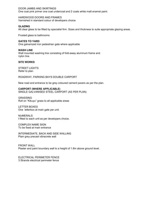 DOOR JAMBS AND SKIRTINGS
One coat pink primer one coat undercoat and 2 coats white matt enamel paint.
HARDWOOD DOORS AND FRAMES
Varnished in standard colour of developers choice.
GLAZING
All clear glass to be fitted by specialist firm. Sizes and thickness to suite appropriate glazing areas.
Frosted glass to bathrooms
GATES TO YARD
One galvanized iron pedestrian gate where applicable
WASH LINE
Wall mounted washing line consisting of fold-away aluminum frame and
nylon line.
SITE WORKS
STREET LIGHTS
Refer to plan.
ROADWAY, PARKING BAYS DOUBLE CARPORT
New road and entrance to be grey coloured cement pavers as per the plan.
CARPORT (WHERE APPLICABLE)
SINGLE GALVANISED STEEL CARPORT (AS PER PLAN)
GRASSING
Roll on “Kikuyu” grass to all applicable areas
LETTER BOXES
One letterbox at main gate per unit.
NUMERALS
I fitted to each unit as per developers choice.
COMPLEX NAME SIGN
To be fixed at main entrance
INTERMEDIATE, BACK AND SIDE WALLING
Plain grey precast vibracrete wall
FRONT WALL
Plaster and paint boundary wall to a height of 1.8m above ground level.
ELECTRICAL PERIMETER FENCE
3 Strands electrical perimeter fence
 