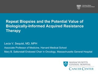 Repeat Biopsies and the Potential Value of
Biologically-Informed Acquired Resistance
Therapy
Lecia V. Sequist, MD, MPH
Associate Professor of Medicine, Harvard Medical School
Mary B. Saltonstall Endowed Chair in Oncology, Massachusetts General Hospital
 