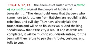 Ezra 4: 6, 12, 13 … the enemies of Judah wrote a letter
of accusation against the people of Judah and
Jerusalem. … "The king should know that the Jews who
came here to Jerusalem from Babylon are rebuilding this
rebellious and evil city. They have already laid the
foundation and will soon finish its walls. And the king
should know that if this city is rebuilt and its walls are
completed, it will be much to your disadvantage, for the
Jews will then refuse to pay their tribute, customs, and
tolls to you.
 