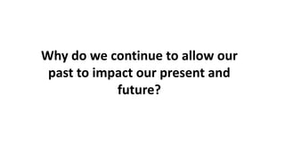 Why do we continue to allow our
past to impact our present and
future?
 