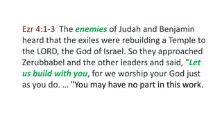 Ezr 4:1-3 The enemies of Judah and Benjamin
heard that the exiles were rebuilding a Temple to
the LORD, the God of Israel. So they approached
Zerubbabel and the other leaders and said, "Let
us build with you, for we worship your God just
as you do. … "You may have no part in this work.
 