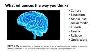 • Culture
• Education
• Media (esp.
social media)
• Friends
• Family
• Religion
• God’s Word
Rom 12:2 Do not conform to the pattern of this world, but be transformed by the renewing of your mind.
Then you will be able to test and approve what God's will is—his good, pleasing and perfect will.
What influences the way you think?
 
