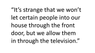 “It’s strange that we won’t
let certain people into our
house through the front
door, but we allow them
in through the television.”
 