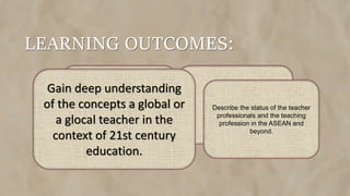 LEARNING OUTCOMES:
Gain deep understanding
of the concepts a global or
a glocal teacher in the
context of 21st century
education.
Describe the status of the teacher
professionals and the teaching
profession in the ASEAN and
beyond.
 