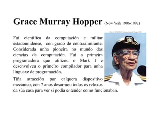 Grace Murray Hopper (New York 1906-1992)
Foi científica da computación e militar
estadounidense, con grado de contraalmirante.
Considerada unha pioneira no mundo das
ciencias da computación. Foi a primeira
programadora que utilizou o Mark I e
desenvolveu o primeiro compilador para unha
linguaxe de programación.
Tiña atracción por calquera dispositivo
mecánico, con 7 anos desarmou todos os reloxos
da súa casa para ver si podía entender como funcionaban.
 